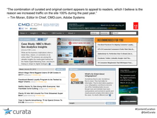 “The combination of curated and original content appears to appeal to readers, which I believe is the
reason we increased traffic on the site 100% during the past year.”
 – Tim Moran, Editor In Chief, CMO.com, Adobe Systems




                                                                                               #ContentCura:on	
  
                                                                                                   @GetCurata	
  
 
