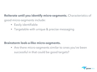 Reiterate until you identify micro-segments. Characteristics of
good micro-segments include:
▸ Easily identifiable
▸ Targetable with unique & precise messaging
Brainstorm look-a-like micro-segments.
▸ Are there micro-segments similar to ones you’ve been
successful in that could be good targets?
 