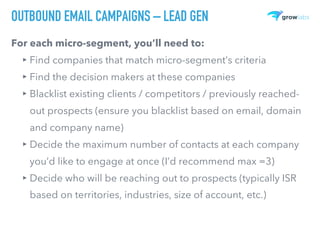 OUTBOUND EMAIL CAMPAIGNS – LEAD GEN
For each micro-segment, you’ll need to:
▸ Find companies that match micro-segment’s criteria
▸ Find the decision makers at these companies
▸ Blacklist existing clients / competitors / previously reached-
out prospects (ensure you blacklist based on email, domain
and company name)
▸ Decide the maximum number of contacts at each company
you’d like to engage at once (I’d recommend max =3)
▸ Decide who will be reaching out to prospects (typically ISR
based on territories, industries, size of account, etc.)
 