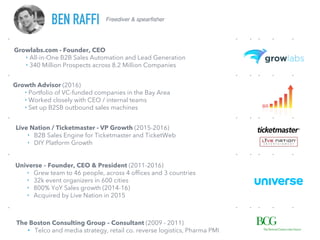 Freediver & spearfisher
BEN RAFFI
Growlabs.com - Founder, CEO
‣ All-in-One B2B Sales Automation and Lead Generation
‣ 340 Million Prospects across 8.2 Million Companies
Growth Advisor (2016)
‣ Portfolio of VC-funded companies in the Bay Area
‣ Worked closely with CEO / internal teams
‣ Set up B2SB outbound sales machines
Live Nation / Ticketmaster - VP Growth (2015-2016)
‣ B2B Sales Engine for Ticketmaster and TicketWeb
‣ DIY Platform Growth
Universe – Founder, CEO & President (2011-2016)
‣ Grew team to 46 people, across 4 offices and 3 countries
‣ 32k event organizers in 600 cities
‣ 800% YoY Sales growth (2014-16)
‣ Acquired by Live Nation in 2015
The Boston Consulting Group – Consultant (2009 - 2011)
• Telco and media strategy, retail co. reverse logistics, Pharma PMI
 