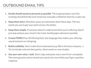 OUTBOUND EMAIL SEQUENCEOUTBOUND EMAIL TIPS
1. Emails should sound as personal as possible. The target prospect you’ll be
emailing should feel like each email was manually crafted for them by a sales rep.
2. Keep them short. Attention spans are extremely short these days. The less
words you use to get your point across, the better.
3. Keep them simple. If someone doesn’t understand what you’re offering, they’ll
just skip and put your email in the trash. Avoid jargon whenever possible.
4. Create FOMO (Fear Of Missing Out). Use language that makes your offering
sound exclusive or intriguing.
5. Build credibility. Don’t make blunt statements (e.g. We’re the best company…).
Try to include relevant data points, client names or case studies.
6. Use your own voice / style. Don’t copy and paste every word from a template.
The more genuine and on-brand you sound, the more likely you’ll get a positive
response.
 