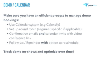 DEMO / CALENDAR
Make sure you have an efficient process to manage demo
bookings:
▸ Use Calendar system (e.g Calendly)
▸ Set up round robin (segment specific if applicable)
▸ Confirmation emails and calendar invite with video
conference link
▸ Follow-up / Reminder with option to reschedule
Track demo no-shows and optimize over time!
 