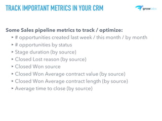 TRACK IMPORTANT METRICS IN YOUR CRM
Some Sales pipeline metrics to track / optimize:
▸ # opportunities created last week / this month / by month
▸ # opportunities by status
▸ Stage duration (by source)
▸ Closed Lost reason (by source)
▸ Closed Won source
▸ Closed Won Average contract value (by source)
▸ Closed Won Average contract length (by source)
▸ Average time to close (by source)
 