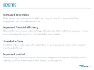 BENEFITS
Increased conversion
More focused messaging customized to each segment results in higher credibility,
engagement and ultimately conversions.
Improved financial efficiency
Offering the right product to the right type of customers, at the right price increases revenue.
Also, it allows you to spend less time on less lucrative markets.
Snowball effects
Increased impact within a specific segment will increase perceived market share, word-of-
mouth, and referrals.
Improved product
Understanding the needs and pain points of each segment will help the company refine its
offering, as well as differentiate itself as a leader in the segment.
 