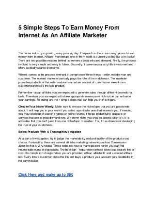 5 Simple Steps To Earn Money From
Internet As An Affiliate Marketer
The online industry is growing every passing day. The proof is - there are many options to earn
money from internet. Affiliate marketing is one of them and it is currently selling like a hot cake!
There are two possible reasons behind its immense popularity and demand. Firstly, the process
involved is very simple and easy to follow. Secondly, it commands a very little investment and
offers a steady source of income.
When it comes to the process involved, it comprises of three things - seller, middle man and
customer. The internet marketer basically plays the role of the middleman. The marketer
promotes products of the seller and earns a certain amount of commission every time a
customer purchase's the said product.
Remember - as an affiliate, you are expected to generate sales through different promotional
tools. Therefore, you are expected to take appropriate measures which in turn can enhance
your earnings. Following are the 4 simple steps that can help you in this regard.
Choose Your Niche Wisely: Make sure to choose the niche/topic that you are passionate
about. It will help you in your work if you select a particular area that interests you. If needed,
you may take help of search engines or online forums. It helps in identifying products or
services that are in great demand now. Whatever niche you choose, always stick to it. It is
advisable that you don't jump from one niche/topic to another. For, it has chances of destroying
the trust of your customers.
Select Products With A Thorough Investigation
As a part of investigation, try to judge the marketability and profitability of the products you
choose. Fortunately, there are several affiliate marketing networks such as Commission
Junction that is very helpful. These websites have a marketplace wherein you can find
innumerable number of products. The best part - registration to these sites is absolutely free of
cost. On completion of registration, you are provided with an affiliate ID and a special affiliate
link. Every time a customer clicks the link and buys a product, your account gets credited with
the commission.
Click Here and make up to $60
 