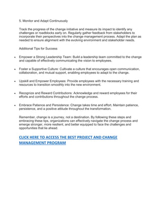 5. Monitor and Adapt Continuously
Track the progress of the change initiative and measure its impact to identify any
challenges or roadblocks early on. Regularly gather feedback from stakeholders to
incorporate their perspectives into the change management process. Adapt the plan as
needed to ensure alignment with the evolving environment and stakeholder needs.
Additional Tips for Success
 Empower a Strong Leadership Team: Build a leadership team committed to the change
and capable of effectively communicating the vision to employees.
 Foster a Supportive Culture: Cultivate a culture that encourages open communication,
collaboration, and mutual support, enabling employees to adapt to the change.
 Upskill and Empower Employees: Provide employees with the necessary training and
resources to transition smoothly into the new environment.
 Recognize and Reward Contributions: Acknowledge and reward employees for their
efforts and contributions throughout the change process.
 Embrace Patience and Persistence: Change takes time and effort. Maintain patience,
persistence, and a positive attitude throughout the transformation.
Remember, change is a journey, not a destination. By following these steps and
embracing these tips, organizations can effectively navigate the change process and
emerge stronger, more resilient, and better equipped to face the challenges and
opportunities that lie ahead.
CLICK HERE TO ACCESS THE BEST PROJECT AND CHANGE
MANAGEMENT PROGRAM
 
