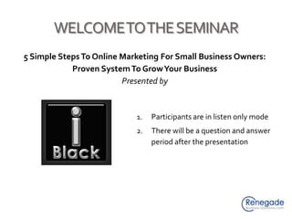 WELCOME TO THE SEMINAR 5 Simple Steps To Online Marketing For Small Business Owners: Proven System To Grow Your Business Presented by Participants are in listen only mode There will be a question and answer period after the presentation 