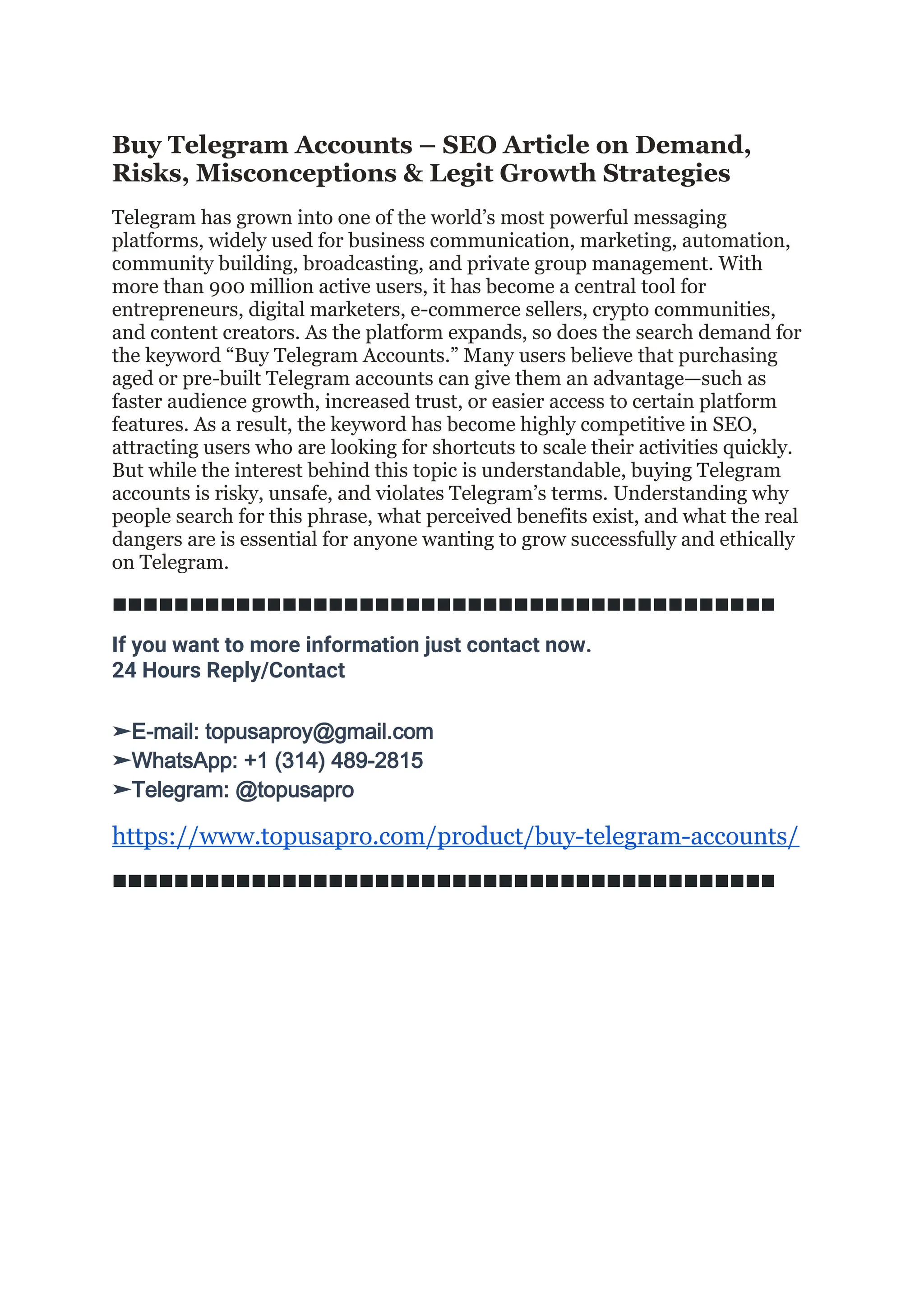 Buy Telegram Accounts – SEO Article on Demand,
Risks, Misconceptions & Legit Growth Strategies
Telegram has grown into one of the world’s most powerful messaging
platforms, widely used for business communication, marketing, automation,
community building, broadcasting, and private group management. With
more than 900 million active users, it has become a central tool for
entrepreneurs, digital marketers, e-commerce sellers, crypto communities,
and content creators. As the platform expands, so does the search demand for
the keyword “Buy Telegram Accounts.” Many users believe that purchasing
aged or pre-built Telegram accounts can give them an advantage—such as
faster audience growth, increased trust, or easier access to certain platform
features. As a result, the keyword has become highly competitive in SEO,
attracting users who are looking for shortcuts to scale their activities quickly.
But while the interest behind this topic is understandable, buying Telegram
accounts is risky, unsafe, and violates Telegram’s terms. Understanding why
people search for this phrase, what perceived benefits exist, and what the real
dangers are is essential for anyone wanting to grow successfully and ethically
on Telegram.
◼◼◼◼◼◼◼◼◼◼◼◼◼◼◼◼◼◼◼◼◼◼◼◼◼◼◼◼◼◼◼◼◼◼◼◼◼◼◼◼◼◼◼
If you want to more information just contact now.
24 Hours Reply/Contact
➤E-mail: topusaproy@gmail.com
➤WhatsApp: +1 (314) 489-2815
➤Telegram: @topusapro
https://www.topusapro.com/product/buy-telegram-accounts/
◼◼◼◼◼◼◼◼◼◼◼◼◼◼◼◼◼◼◼◼◼◼◼◼◼◼◼◼◼◼◼◼◼◼◼◼◼◼◼◼◼◼◼
 