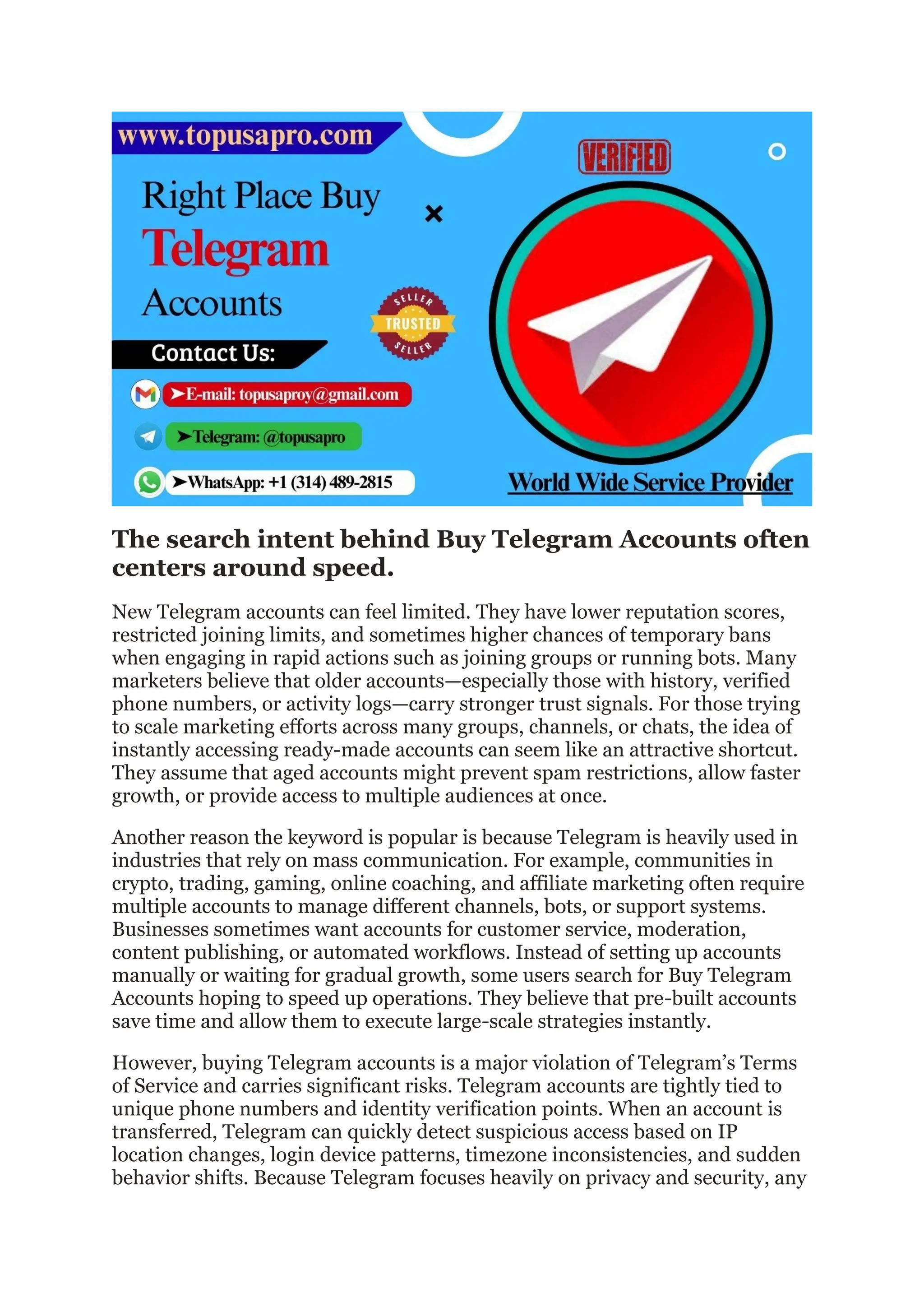 The search intent behind Buy Telegram Accounts often
centers around speed.
New Telegram accounts can feel limited. They have lower reputation scores,
restricted joining limits, and sometimes higher chances of temporary bans
when engaging in rapid actions such as joining groups or running bots. Many
marketers believe that older accounts—especially those with history, verified
phone numbers, or activity logs—carry stronger trust signals. For those trying
to scale marketing efforts across many groups, channels, or chats, the idea of
instantly accessing ready-made accounts can seem like an attractive shortcut.
They assume that aged accounts might prevent spam restrictions, allow faster
growth, or provide access to multiple audiences at once.
Another reason the keyword is popular is because Telegram is heavily used in
industries that rely on mass communication. For example, communities in
crypto, trading, gaming, online coaching, and affiliate marketing often require
multiple accounts to manage different channels, bots, or support systems.
Businesses sometimes want accounts for customer service, moderation,
content publishing, or automated workflows. Instead of setting up accounts
manually or waiting for gradual growth, some users search for Buy Telegram
Accounts hoping to speed up operations. They believe that pre-built accounts
save time and allow them to execute large-scale strategies instantly.
However, buying Telegram accounts is a major violation of Telegram’s Terms
of Service and carries significant risks. Telegram accounts are tightly tied to
unique phone numbers and identity verification points. When an account is
transferred, Telegram can quickly detect suspicious access based on IP
location changes, login device patterns, timezone inconsistencies, and sudden
behavior shifts. Because Telegram focuses heavily on privacy and security, any
 