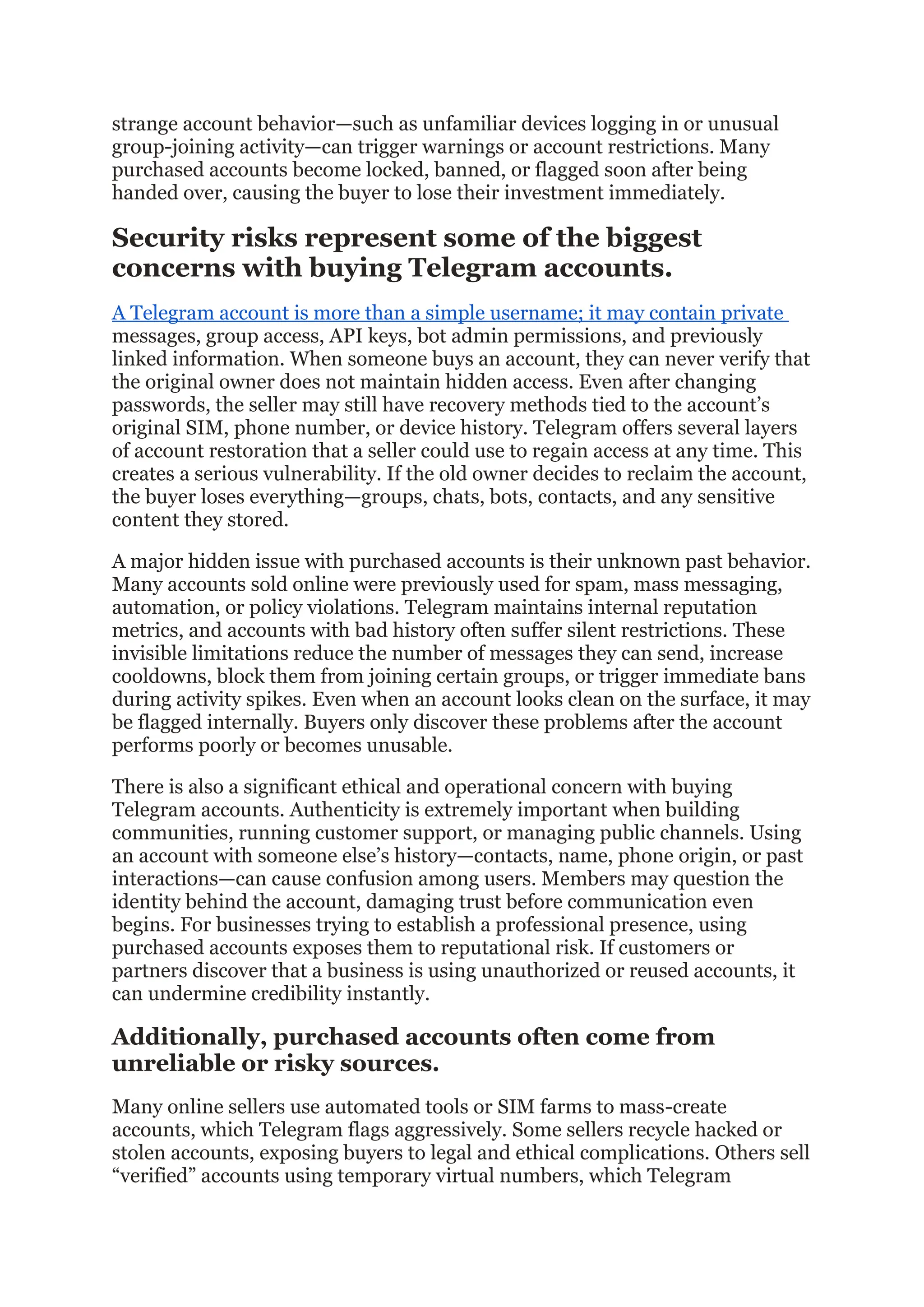 strange account behavior—such as unfamiliar devices logging in or unusual
group-joining activity—can trigger warnings or account restrictions. Many
purchased accounts become locked, banned, or flagged soon after being
handed over, causing the buyer to lose their investment immediately.
Security risks represent some of the biggest
concerns with buying Telegram accounts.
A Telegram account is more than a simple username; it may contain private
messages, group access, API keys, bot admin permissions, and previously
linked information. When someone buys an account, they can never verify that
the original owner does not maintain hidden access. Even after changing
passwords, the seller may still have recovery methods tied to the account’s
original SIM, phone number, or device history. Telegram offers several layers
of account restoration that a seller could use to regain access at any time. This
creates a serious vulnerability. If the old owner decides to reclaim the account,
the buyer loses everything—groups, chats, bots, contacts, and any sensitive
content they stored.
A major hidden issue with purchased accounts is their unknown past behavior.
Many accounts sold online were previously used for spam, mass messaging,
automation, or policy violations. Telegram maintains internal reputation
metrics, and accounts with bad history often suffer silent restrictions. These
invisible limitations reduce the number of messages they can send, increase
cooldowns, block them from joining certain groups, or trigger immediate bans
during activity spikes. Even when an account looks clean on the surface, it may
be flagged internally. Buyers only discover these problems after the account
performs poorly or becomes unusable.
There is also a significant ethical and operational concern with buying
Telegram accounts. Authenticity is extremely important when building
communities, running customer support, or managing public channels. Using
an account with someone else’s history—contacts, name, phone origin, or past
interactions—can cause confusion among users. Members may question the
identity behind the account, damaging trust before communication even
begins. For businesses trying to establish a professional presence, using
purchased accounts exposes them to reputational risk. If customers or
partners discover that a business is using unauthorized or reused accounts, it
can undermine credibility instantly.
Additionally, purchased accounts often come from
unreliable or risky sources.
Many online sellers use automated tools or SIM farms to mass-create
accounts, which Telegram flags aggressively. Some sellers recycle hacked or
stolen accounts, exposing buyers to legal and ethical complications. Others sell
“verified” accounts using temporary virtual numbers, which Telegram
 