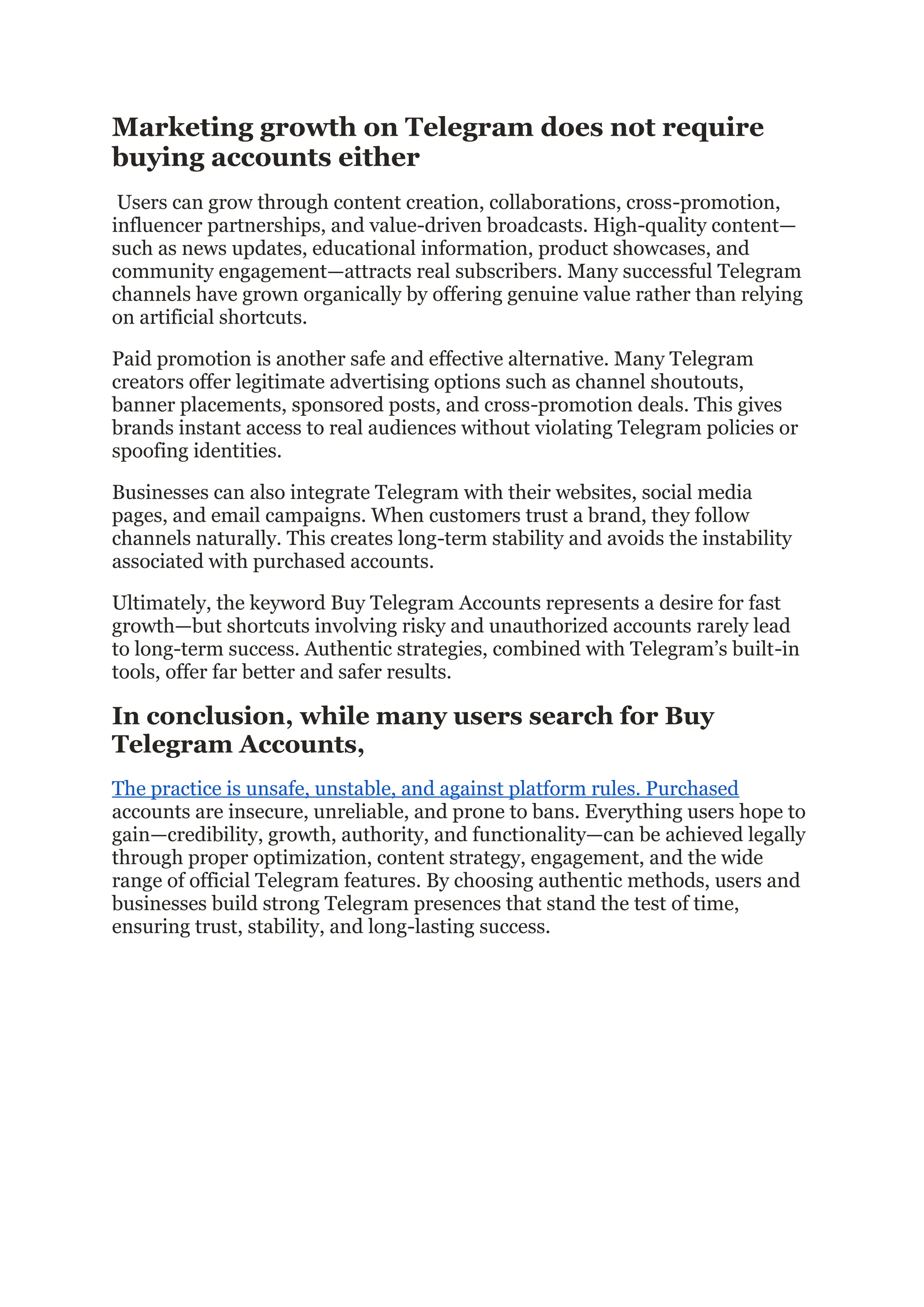 Marketing growth on Telegram does not require
buying accounts either
Users can grow through content creation, collaborations, cross-promotion,
influencer partnerships, and value-driven broadcasts. High-quality content—
such as news updates, educational information, product showcases, and
community engagement—attracts real subscribers. Many successful Telegram
channels have grown organically by offering genuine value rather than relying
on artificial shortcuts.
Paid promotion is another safe and effective alternative. Many Telegram
creators offer legitimate advertising options such as channel shoutouts,
banner placements, sponsored posts, and cross-promotion deals. This gives
brands instant access to real audiences without violating Telegram policies or
spoofing identities.
Businesses can also integrate Telegram with their websites, social media
pages, and email campaigns. When customers trust a brand, they follow
channels naturally. This creates long-term stability and avoids the instability
associated with purchased accounts.
Ultimately, the keyword Buy Telegram Accounts represents a desire for fast
growth—but shortcuts involving risky and unauthorized accounts rarely lead
to long-term success. Authentic strategies, combined with Telegram’s built-in
tools, offer far better and safer results.
In conclusion, while many users search for Buy
Telegram Accounts,
The practice is unsafe, unstable, and against platform rules. Purchased
accounts are insecure, unreliable, and prone to bans. Everything users hope to
gain—credibility, growth, authority, and functionality—can be achieved legally
through proper optimization, content strategy, engagement, and the wide
range of official Telegram features. By choosing authentic methods, users and
businesses build strong Telegram presences that stand the test of time,
ensuring trust, stability, and long-lasting success.
 