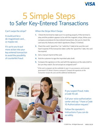 5 Simple Steps

to Safer Key-Entered Transactions
Can’t swipe the stripe?

When the Stripe Won’t Swipe

It could just be a
de-magnetized card...
or maybe not.

1.	

It’s up to you to put
more action into your
key-entered transaction
to avoid the possibility
of counterfeit fraud.

2.	 Check the card’s “good thru” (or “valid thru”) date to be sure the card
hasn’t expired. If the transaction date is after the “good thru” date, the card
has expired.

Check the terminal to make sure it is working properly. If the terminal is
okay and the problem appears to be with the magnetic stripe, follow your
company procedures for key-entered transactions. Be sure to check the
card security features and match signatures (Steps 2–5 below).

3.	 Get a manual imprint of the card.
4.	 Ask the customer to sign the imprinted sales draft.
5. 	 Compare the signature on the card with the signature on the sales draft to
be sure they match. Do not accept an unsigned card*!
*	If the card is unsigned, ask the cardholder to sign it in your presence, and to provide
government I.D. (driver’s license or passport). Compare the signatures on the
transaction receipt, the card, and the additional identification.

If you suspect fraud, make
a Code 10 call.
Call your voice authorization
center and say “I have a Code
10 Authorization request.”
Follow the operator’s
instructions if you can do
so safely.

© 2009 Visa. All Rights Reserved.

VisaFraudFlyers_Jan13_2009.indd 3

VRM 01.18.09

1/20/09 8:47:58 PM

 