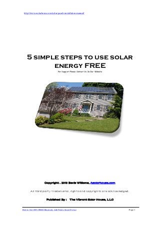 http://www.asolarhouse.com/solar-panels-installation-manual/




    5 simple steps to use solar
           energy FREE
                                      For Support Please Contact Us In Our Website




                        Copyright . 2013 Bevis Williams, Asolarhouse.com

         All third party trademarks, rights and copyrights are acknowledged.

                          Published By : The Vibrant Solar House, LLC


How to Get 100% FREE Electricity with Tesla's Secret Device                          Page 1
 