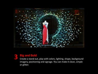 Big and Bold
Create a stand out, play with colors, lighting, shape, background
imagery, positioning and signage. You can make it clean, simple
or glitter.
 