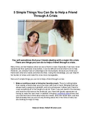 5 Simple Things You Can Do to Help a Friend
Through A Crisis
You will sometimes find your friends dealing with a major life crisis.
There are things you can do to help a friend through a crisis.
Many times, we feel helpless when we see a friend in need. Especially if we have never
experienced their particular crisis before, it can be difficult to know what to do to help.
However, you already have an advantage over most people, because you know your
friend well, what she needs and what she likes. Using this knowledge, you can help lift
her burden of stress and make this crisis more manageable.
Here are 5 simple things you can do to help a friend through a crisis:
1. Make a nutritious meal or bring her favorite snack. There is nothing better
than seeing a friend show up at your door with food in hand. Bringing food has
always been a gesture of goodwill, and not just because it allows your friend to
cross something off of her lengthy to-do list. Even if you just stand in the doorway
and hand the food across the threshold, your friend will greatly appreciate not
having to make her own meal. In addition, bringing a nutritious meal shows that
you took the time to think about what she needs, what she would want, and that
demonstrates that you are not only thinking about her in her time of need, but
also looking for ways to help.
Natural-Stress-Relief-Women.com
 