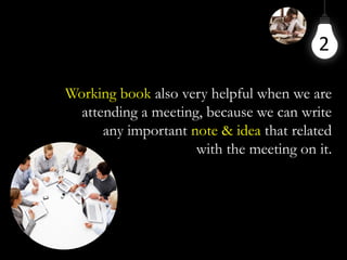 2
Working book also very helpful when we are
attending a meeting, because we can write
any important note & idea that related
with the meeting on it.
 