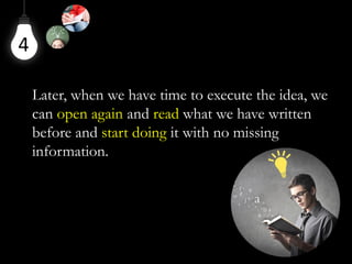 4
Later, when we have time to execute the idea, we
can open again and read what we have written
before and start doing it with no missing
information.
 