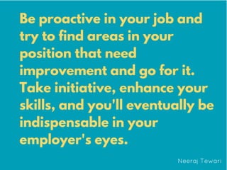 Be proactive in your job and
try to find areas in your
position that need
improvement and go for it.
Take initiative, enhance your
skills, and you'll eventually be
indispensable in your
employer's eyes.
 