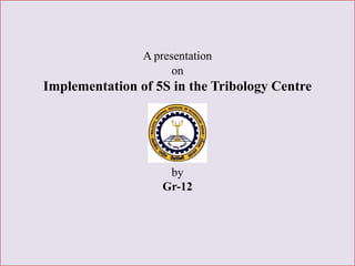 A presentation{
on
Implementation of 5S in the Tribology Centre
by
Gr-12
 