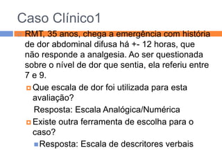Caso Clínico1


RMT, 35 anos, chega a emergência com história
de dor abdominal difusa há +- 12 horas, que
não responde a analgesia. Ao ser questionada
sobre o nível de dor que sentia, ela referiu entre
7 e 9.
 Que escala de dor foi utilizada para esta
avaliação?
Resposta: Escala Analógica/Numérica
 Existe outra ferramenta de escolha para o
caso?
 Resposta: Escala de descritores verbais

 