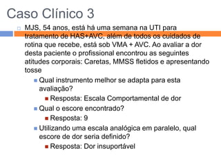 Caso Clínico 3


MJS, 54 anos, está há uma semana na UTI para
tratamento de HAS+AVC, além de todos os cuidados de
rotina que recebe, está sob VMA + AVC. Ao avaliar a dor
desta paciente o profissional encontrou as seguintes
atitudes corporais: Caretas, MMSS fletidos e apresentando
tosse
 Qual instrumento melhor se adapta para esta
avaliação?
 Resposta: Escala Comportamental de dor
 Qual o escore encontrado?
 Resposta: 9
 Utilizando uma escala analógica em paralelo, qual
escore de dor seria definido?
 Resposta: Dor insuportável

 