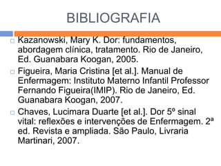 BIBLIOGRAFIA






Kazanowski, Mary K. Dor: fundamentos,
abordagem clínica, tratamento. Rio de Janeiro,
Ed. Guanabara Koogan, 2005.
Figueira, Maria Cristina [et al.]. Manual de
Enfermagem: Instituto Materno Infantil Professor
Fernando Figueira(IMIP). Rio de Janeiro, Ed.
Guanabara Koogan, 2007.
Chaves, Lucimara Duarte [et al.]. Dor 5º sinal
vital: reflexões e intervenções de Enfermagem. 2ª
ed. Revista e ampliada. São Paulo, Livraria
Martinari, 2007.

 