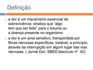 Definição




a dor é um mecanismo essencial de
sobrevivência: sinaliza que “algo
tem que ser feito” para o trauma ou
a doença presente no organismo
a dor é um sinal sensitivo, transportada por
fibras nervosas específicas, tratável, a princípio,
através da interrupção em algum lugar das vias
nervosas. ( Jornal Dor- SBED,fascículo nº 42)

 