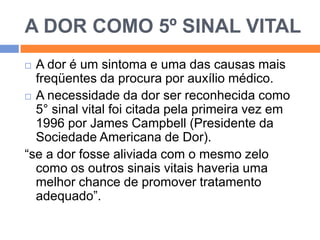 A DOR COMO 5º SINAL VITAL
A dor é um sintoma e uma das causas mais
freqüentes da procura por auxílio médico.
 A necessidade da dor ser reconhecida como
5° sinal vital foi citada pela primeira vez em
1996 por James Campbell (Presidente da
Sociedade Americana de Dor).
“se a dor fosse aliviada com o mesmo zelo
como os outros sinais vitais haveria uma
melhor chance de promover tratamento
adequado”.


 
