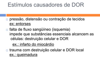 Estímulos causadores de DOR






pressão, distensão ou contração de tecidos
ex: entorses
falta de fluxo sangüíneo (isquemia)
impede que substâncias essenciais alcancem as
células: destruição celular e DOR
ex.: infarto do miocárdio
trauma com destruição celular e DOR local
ex.: queimadura

 