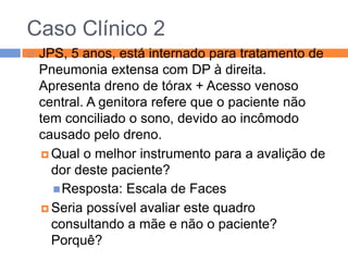 Caso Clínico 2


JPS, 5 anos, está internado para tratamento de
Pneumonia extensa com DP à direita.
Apresenta dreno de tórax + Acesso venoso
central. A genitora refere que o paciente não
tem conciliado o sono, devido ao incômodo
causado pelo dreno.
 Qual o melhor instrumento para a avalição de
dor deste paciente?
 Resposta: Escala de Faces
 Seria possível avaliar este quadro
consultando a mãe e não o paciente?
Porquê?

 