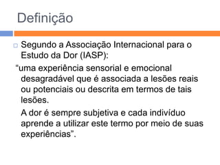 Definição
Segundo a Associação Internacional para o
Estudo da Dor (IASP):
“uma experiência sensorial e emocional
desagradável que é associada a lesões reais
ou potenciais ou descrita em termos de tais
lesões.
A dor é sempre subjetiva e cada indivíduo
aprende a utilizar este termo por meio de suas
experiências”.



 