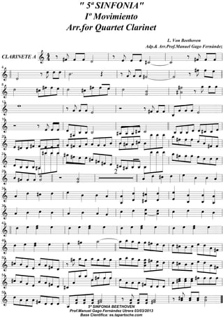 " 5ª SI FO IA"
                                                                                           Iº Movimiento
                                                                                      Arr.for Quartet Clarinet
                                                                                                                                                                                                       L. Von Beethoven

                                                            4                       « « «                                                                                                                                                                       « « «
                                                                                                                                                                                             Adp.& Arr.Prof.Manuel Gago Fernández
                ‰ « « « «    ‰ « « « «     ‰ #ˆ « «
                                              « « «
             &4   #ˆ « « «
                   « « «
                   j
                   « ˆ ˆ       « « « «
 CLARI ETE A ======================== l
                           l   j
                               ˆ « «
                               « ˆ ˆ   l «
                                         «    « « «=
                                              j
                                              « ˆ ˆ                                                                  ˙
                                                                                                                     «                                                                                #_˙
                                                                                                                                                                                                        «                        _ ˙
                                                                                                                                                                                                                                   «
                 «                                 ‰ œ »œ »»»œ ˙ .
                                                       »J »»
                                                        »»                               »»»                                            Œ                         ‰ « « « «  « « « #˙                 «                                 «
                                                                                                                                                                                                                                        «                       ‰ #œ »»»œ »»»œ
                                                                                                                                                                                                                                                                         »J
                                                                                                                                                                                                                                                                          »»
                                                                                                                                                          l ˆ « « «          j
                                                                                                                                                                             « ˆ ˆ
4

 & ll «
============================= l l
                 ˙
                 «                                                           l                                                                                                                                                   l ˙    «                                                    =
         ˙
         »»                           #œ #œ œ »œ ˙
                                       »»» »»»» »»»» »» »»»                                                  #œ #œ »»»»œ «
                                                                                                                 »»» »»»»                          œ
                                                                                                                                                   «
                                                                                                                                                   »»»               ˙
                                                                                                                                                                     »»»                              «
                                                                                                                                                                                                      «
                                                                                                                                                                                                      «
                                                                                                                                                                                                      ˙
                                                                                                                                                                                                      «
                                                                                                                                                                                                                                             #˙
                                                                                                                                                                                                                                            #˙
                                                                                                                                                                                                                                                 »»»
                                                                                                                                                                                                                                                   »»»                ‰ »J »»»œ »œ
                                                                                                                                                                                                                                                                               »»œ           »»
8

 & »
============================= l                                            l                                                                            l                                             ˙
                                                                                                                                                                                                      «                        l                                                             =
                     w                                                         ‰ « « ˆ «        « « « «                                                       Ó                                 ‰ #ˆ « « « « ˆ « «
                                                                                                                                                                                                               « « « « « « « «
                                                                                                ˆ « « ˙
                                                                                                j
                                                                                                « ˆ « «                                                                                                        « « « l « « « « ˙
                                                                                                                                                                                                               « ˆ ˆ _ ˆ « ˆ «
12

============================= l
 &                                                                         l                                                                            l                                                      j                     «                                                       =
                                                                                                                                                                                                                                     «
                                                                                                                                                                                                                                     ˆ
          Ó                            ‰ « « « « « « « «
=============================« l                      ˆ « « l ˆ ____
                                                      « « « « « « « «                                                                                       « « « « «                                                                      « « « « « « ˆ «
                                                                                                                                                                                                                             l l _ _ _ « « #_ _ =« « ˆ ˆ « « ˆ
                                                                                                                                                                                                                                           « ˆ ˆ « « « « «
16

 &                                                    jˆ ˆ
                                                      « « « « _ « ˆ ˙                                                                                   l #_ _ _ #_ _
                                                                                              « ˆ
                                                                                             #_ « « «
                                                                                              «
                                                                                              « ˆ                                                           _ « « ˆ ˙ _ _ _ »œˆ « « « « «
                                                                                                                                                            « __ « «
                                                                                                                                                            « « «
                                                                                                                                                            « ˆ ˆ
                                                                                                                                                              ˆ          « « « «
                                                                                                                                                                                                         »_ _ _ _« « «
                                                                                                                                                                                                          œ œ œ »
                                                                                                                                                                                                          »»» »»»» »»»» » #œ œ »œ « « « «
                                                                                                                                                                                                                                                                                    ˆ «
                                                                                                                                                                         « « «
       « « « « « « « « « « « « « « « « « #ˆ ˆ #ˆ »œ »»» »»» »»» » »»» »»» »» « « « «          « ˆ « « « « « « « « « »
                                                                                                    « « « « « « »« « « »«                                                                                                                                                    ˆ « « «
 & ˆ #ˆ ˆ #ˆ « ˆ « « l « #ˆ « ˆ ˆ « « ˆ l »»ˆ »« »« »» »
       « « « « « « « « « « «
       « « « « ˆ « « ˆ ˆ «                                                                                                             ˆ ˆ                                                                                                                                         ˆ « «
                                                                                                                                                                                                                                                                                   « #ˆ =
20

=============================ˆ l
                      « « « « « «                    « « «     ˆ                                                                                                         » »                                                   l                                                          « «
                                                     « _ _ #_
                                         « #_ _ _ »»œ #œ                                                                                                                                                    »œ œ œ »
                                                                                                                                                                                                             »»» »»»» »»»» »
                                         « _ »»»»« »« » »» œ œ « « « «
                                                     »« ˆ ˆ
                                                      ˆ
                                         « »»»» » »»»» » » »» »» #ˆ « « «                                                « #ˆ « « « «
                                                                                                                                                                                                         _ _ _ _ #œ œ œ œ
                                                                                                                                                                                                         _ _ _ »œ »» »» »» »» œ œ œ
       « « « « « »» »» »» l
                      « ˆ ˆ «
                            « « «                                                                   » » « « #ˆ « l « « « « »»»» »»»» »»»» l » » » » »»» »»» =l
                                                                                                                                       « « «                                                                                                                                                    »»»
24

       « ____ » » »
=============================
 & ˆ ˆ « « « » » »
       « « « #_                          «                                                                                                    « ˆ #_ _ _ _ _ » » »
                                                                                                                                                              ˆ « « « »»
                                                                                                                                                            « #_ « ˆ œ » » »
                                                                                                                                                                         « ˆ «
                      «                ˆ« »» » »
                                         »«
                                          »»                                                                                                                             « ˆ
       « « « « «
       « #ˆ ˆ ˆ ˙
       « « « « «
         ˆ « « « «                                                                                 «
                                                                                                   «                                                                                        «» » œ » #œ œ œ œ œ «
                                                                                                                                                                                            « »»» »»» »»»                                               »»»                                 «
                      « « ˙ ll Ó                                                                   «
                                                                                                   ˙                                                                                        ˆ
                                                                                                                                                                                            «                                                                         »»» »»» ˆ             «
                                                                                                                                                       2
                                                  «                                                «
28

============================= l
 &                                                                                                 ˙
                                                                                                   «                          l                                                      ll                                                        l                                             =
                                                                                                                                                                                                                                      «
               « œ #œ œ
               « »»»                         »»»                   »»»         œ
                                                                               »»»                       œ
                                                                                                         »»»                    œ « l « « « ˆ l ˆ
                                                                                                                                »»» ˆ             «            « « #ˆ «
                                                                                                                                                               « « « «
                                                                                                                                                                                 « « «
                                                                                                                                                                                 « « «
                                                                                                                                                                                 ˆ                                                    «
                                                                                                                                                                                                                                      «
                                                                                                                                                                                                                                      «
                                                                                                                                                                                                                                      «
                                                                                                                                                                                                                                                               «
                                                                                                                                                                                                                                                               «
                                                                                                                                                                                                                                                               «
                                                                                                                                                                                                                                                               ˆ
                                                                                                                                                                                                                                                                                  « «
                                                                                                                                                                                                                                                                                  « «
                                                                                                                                                                                                                                                                                  « ˆ
                                                                                                                                                                                                                                                                                  ˆ «=
               ˆ
               «                                                                                                                                  «            ˆ ˆ « «
                                                                                                                                                               « « #_ «                                                               «                        «                  « «
34

============================= l
 &                                                                         l                                                                                   « « ˆ «
                                                                                                                                                               _
                                                                                                                                                               «                                « ˆ
                                                                                                                                                                                                «                                     ˆ
                                                                                                                                                                                                                                      «                        «
                                                                                                                                                                                                                                                               «
                                                                                                                                                                                                                                                            _ _ _
                                                                                                                                                                                                                                                               ˆ
                                                                                                                                                                                                                                                               «                  « _
                                                                                                                                                                                                                                                                                  « «
                                                                                                                                                                                                                                                                                  ˆ «
                                                                                                                                                                                                                                                                                  « ˆ
                                                                                                                                                               _
                                                                                                                                                               ˆ
                                                                                                                                                               «                                                                                                                           «
               « »œ »œ œ                                                            «                                              « «
               « »
               ˆ
               « »                             »»                    »»»            «
                                                                                    ˆ
                                                                                    «                        œ
                                                                                                             »»»                   ˆ ˆ l œ œ œ œ l œ
                                                                                                                                   « «
                                                                                                                                   « «                         »»                »»»            »»œ »œ
                                                                                                                                                                                                  »»»                    »»»         »»                     »»»œ                 œ œ
                                                                                                                                                                                                                                                                                 »» »»
38

============================= l
 &                                                                         l                                                                                    »                                                          »          »                                           » »=
                 »»»œ »»»œ œ      »»»œ
                                    »
                                                               œ
                                                               »»»                    œ œ œ
                                                                                      »»» »»» »œ                     »»»                  œ
                                                                                                                                          »»»                     œ œ œ
                                                                                                                                                                  »»» »»» »œ            »»»                      œ
                                                                                                                                                                                                                 »»»                    œ œ œ
                                                                                                                                                                                                                                        »»» »»» »»œ                »»                 œ
                                                                                                                                                                                                                                                                                      »»»
42

============================= l
 & ll                                                                        l                                                                            l                                                                      l                                                           =
                        »»»œ »»œœ                          œ                       œ #œ
                                                                                   »»                »»»                           _
                                                                                                                                   ˙
                                                                                                                                   »»»                      œ »œ »»»œ »» » »»
                                                                                                                                                            _ _ _ œ »œ #œ »œ »œ »œ
                                                                                                                                                            »»» »»
            »»»œ               »»                          »»»                                                                                                           » » » »» »» »» »» »» #œ »»œ »»œ »»»œ »»»œ »œ                        »
                                                                                    »                                                                                                                                          l » »» » »» »» »» »»» #œ
46

=============================»»» l
 &                                                                         l                                                                           ll                                                                                                                                    =
       « « « « « « « « ‰ #œ _ »»»œ _ »œ _ »œ _ _ _ œ »»»œ #œ »œ œ »œ #œ »œ »»œ »œ
       « ˆ « « « ˆ « «« « « « « « «
      #ˆ « « « ˆ « #ˆ «
       « ˆ                                                                                    »J »œ »»»œ »» »œ »» »»»œ »œ »»»œ »»» œ »» » »
                                                                                               »» »»                                          »»»                        »»»
                                                                                                                                                                               »             »»»œ »»» œ »»» l »»» »»» »»»œ »» »»» »»» »»»œ #œ
                                                                                                                                                                                                                     »»»
50

=============================»»» l
 &                            ˆ
                              «                                « « l     ˆ                                                                              l                                                                                                        »                 » » =
                                                                               « « __ « « « «       « «
       « « « « « « « « « « « « « #ˆ ˆ «
       « « « « « « « « « « ˆ « « « « « »œ »œ »œ »œ « « « « »œ #œ œ »»»œ #œ »œ »»»œ »»»œ             « ˆ ˆ « « »»ˆ
      #ˆ ˆ « « « ˆ #ˆ « « «
       « « « « ˆ « « « « «  ˆ «                                                               ˆ
                                                                                              «                            « »»»» »»» » »»
                                                                                                                         »»»                                                                   « « « « l »» »»»» »»»» » »» »» =l
                                                                                                                                                                                                                                             »œ »œ œ »
                                                                         ˆ «
54

=============================
 &                            ˆ                                « « l #_        «
                                                                               «
                                                                               ˆ                                                                        l » »» »» »» #ˆ « « «                  « « « ˆ         ˆ ˆ
       œ œ »œ »œ « « « « « « « ˆ «
       »»» »                               « ˆ « ˆ l « ˆ ˆ « ˙
                                                      « « « « « « « «              « « « « #˙                                « «
                                                                                                                             « «                                     ‰ « « « #˙
                                                                                                                                                                              « « « «
                                                                                                                                                                              « « « «
                                                                                                                                                                              ˆ « « «
                                                                                                                                                                              j « ˆ ˙
                                                                                                                                                                              « ˆ ˆ   ˆ « «                                             ‰ #ˆ ˆ « ˙     « « « »
                                                                                                                                                                                                                                                       « « « »˙
                                                                                                                                                                                                                                                       j ˆ «
                                                                                                                                                                                                                                                       « « ˆ »
                                                                                                                                                                                                                                                       ˆ « ˆ » =
                                                                                                                                                                                                                                                       «
58

 & » »» »» »» #ˆ « « « _ « « ˆ
============================= ”            « « ˆ
                                                                               _   «
                                                                                   «
                                                                                   ˆ              ˆ ˆ                                                  ll                     ˆ
                                                                                                                                                                              «                                                l                                                    »
                                                                                                                     5ª SINFONIA BEETHOVEN
                                                                                          Prof.Manuel Gago Fernández Utrera 03/03/2013
                                                                                                Base Cientifica: es.tapartoche.com
 