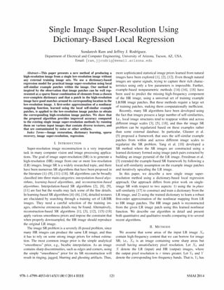 Single Image Super-Resolution Using
Dictionary-Based Local Regression
Sundaresh Ram and Jeffrey J. Rodriguez.
Department of Electrical and Computer Engineering, University of Arizona, Tucson, AZ, USA.
Email: {ram.jjrodrig}@email.arizona.edu
Ahstract-This paper presents a new method of producing a
high-resolution image from a single low-resolution image without
any external training image sets. We use a dictionary-based
regression model for practical image super-resolution using local
self-similar example patches within the image. Our method is
inspired by the observation that image patches can be well rep­
resented as a sparse linear combination of elements from a chosen
over-complete dictionary and that a patch in the high-resolution
image have good matches around its corresponding location in the
low-resolution image. A first-order approximation of a nonlinear
mapping function, learned using the local self-similar example
patches, is applied to the low-resolution image patches to obtain
the corresponding high-resolution image patches. We show that
the proposed algorithm provides improved accuracy compared
to the existing single image super-resolution methods by running
them on various input images that contain diverse textures, and
that are contaminated by noise or other artifacts.
Index Terms-Image restoration, dictionary learning, sparse
recovery, image super-resolution, regression.
I. INTRODUCTION
Super-resolution image reconstruction is a very important
task in many computer vision and image processing applica­
tions. The goal of image super-resolution (SR) is to generate a
high-resolution (HR) image from one or more low-resolution
(LR) images. Image SR is a widely researched topic, and there
have been numerous SR algorithms that have been proposed in
the literature [1]-[9], [11]-[18]. SR algorithms can be broadly
classified into three main categories: interpolation-based algo­
rithms, learning-based algorithms, and reconstruction-based
algorithms. Interpolation-based SR algorithms [2], [8], [9],
[11] are fast but the results may lack some of the fine details.
In learning-based SR algorithms [4]-[6], [14], detailed textures
are elucidated by searching through a training set of LRIHR
images. They need a careful selection of the training im­
ages, otherwise erroneous details may be found. Alternatively,
reconstruction-based SR algorithms [1], [3], [12], [15]-[18]
apply various smoothness priors and impose the constraint that
when properly downsampled, the HR image should reproduce
the original LR image.
The image SR problem is a severely ill-posed problem, since
many HR images can produce the same LR image, and thus
it has to rely on some strong image priors for robust estima­
tion. The most common image prior is the simple analytical
"smoothness" prior, e.g., bicubic interpolation. As an image
contains sharp discontinuities, such as edges and corners, using
the simple "smoothness" prior for its SR reconstruction will
result in ringing, jagged, blurring and ghosting artifacts. Thus,
978-1-4799-4053-0114/$31.00 ©2014 IEEE 121
more sophisticated statistical image priors learned from natural
images have been explored [1], [2], [12]. Even though natural
images are sparse signals, trying to capture their rich charac­
teristics using only a few parameters is impossible. Further,
example-based nonparametric methods [14]-[16], [18] have
been used to predict the missing high-frequency component
of the HR image, using a universal set of training example
LRIHR image patches. But these methods require a large set
of training patches, making them computationally inefficient.
Recently, many SR algorithms have been developed using
the fact that images possess a large number of self-similarities,
I.e., local image structures tend to reappear within and across
different image scales [3], [5], [18], and thus the image SR
problem can be regularized based on these examples rather
than some external database. In particular, Glasner et al.
[5] proposed a framework that uses the self-similar example
patches from within and across different image scales to
regularize the SR problem. Yang et al. [18] developed a
SR method where the SR images are constructed using a
learned dictionary formed using image patch pairs extracted by
building an image pyramid of the LR image. Freedman et al.
[3] extended the example-based SR framework by following a
local self-similarity assumption on the example image patches
and iteratively upscaling the LR image.
In this paper, we describe a new single image super­
resolution method using a dictionary-based local regression
approach. Our approach differs from prior work on single­
image SR with respect to two aspects: 1) using the in-place
self-similarity [17] to construct and train a dictionary from the
LR image, and 2) using the trained dictionary to learn a robust
first-order approximation of the nonlinear mapping from LR
to HR image patches. The HR image patch is reconstructed
from the given LR image patch using this learned nonlinear
function. We describe our algorithm in detail and present
both quantitative and qualitative results comparing it to several
recent algorithms.
II. METHODS
We assume that some areas of the input LR image Xo
contain high-frequency content that we can borrow for image
SR; i.e., Xo is an image containing some sharp areas but
overall having unsatisfactory pixel resolution. Let Xo and
X denote the LR (input) and HR (output) images, where
the output pixel resolution is r times greater. Let Yo and Y
denote the corresponding low-frequency bands. That is, Yo has
SSIAI2014
 