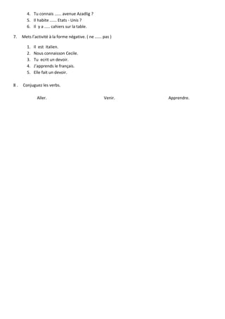 4. Tu connais ...... avenue Azadlig ?
5. Il habite ...... Etats - Unis ?
6. Il y a ..... cahiers sur la table.
7.

Mets l’activité à la forme négative. ( ne ...... pas )
1.
2.
3.
4.
5.

8.

Il est italien.
Nous connaisson Cecile.
Tu ecrit un devoir.
J’apprends le français.
Elle fait un devoir.

Conjuguez les verbs.
Aller.

Venir.

Apprendre.

 