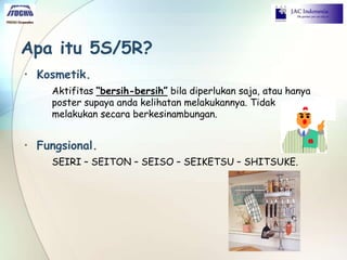 Apa itu 5S/5R?
• Kosmetik.
Aktifitas “bersih-bersih” bila diperlukan saja, atau hanya
poster supaya anda kelihatan melakukannya. Tidak
melakukan secara berkesinambungan.
• Fungsional.
SEIRI – SEITON – SEISO – SEIKETSU – SHITSUKE.
 