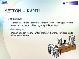 SEITON - RAPIH
• Definisinya:
Tentukan segala sesuatu tertata rapi sehingga dapat
memudahkan mencari barang yang dikehendaki.
• Aktivitasnya:
− Menghilangkan waktu untuk mencari barang, sehingga anda
akan hemat waktu.
 