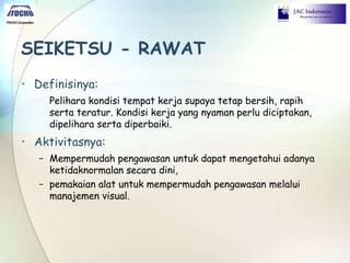 SEIKETSU - RAWAT
• Definisinya:
Pelihara kondisi tempat kerja supaya tetap bersih, rapih
serta teratur. Kondisi kerja yang nyaman perlu diciptakan,
dipelihara serta diperbaiki.
• Aktivitasnya:
− Mempermudah pengawasan untuk dapat mengetahui adanya
ketidaknormalan secara dini,
− pemakaian alat untuk mempermudah pengawasan melalui
manajemen visual.
 