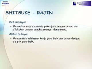 SHITSUKE - RAJIN
• Definisinya:
− Melakukan segala sesuatu pekerjaan dengan benar, dan
dilakukan dengan penuh semangat dan senang.
• Aktivitasnya:
− Membentuk kebiasaan kerja yang baik dan benar dengan
disiplin yang baik.
 