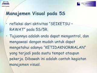 Manajemen Visual pada 5S
• refleksi dari aktivitas “SEIKETSU –
RAWAT” pada 5S/5R.
• Tujuannya adalah anda dapat mengontrol, dan
mengawasi dengan mudah untuk dapat
mengetahui adanya “KETIDAKNORMALAN”
yang terjadi pada suatu tempat ataupun
pekerja. Dibawah ini adalah contoh kegiatan
manajemen visual.
 