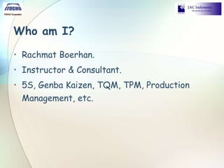 Who am I?
• Rachmat Boerhan.
• Instructor & Consultant.
• 5S, Genba Kaizen, TQM, TPM, Production
Management, etc.
 