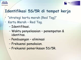 Identifikasi 5S/5R di tempat kerja
• “strategi kartu merah (Red Tag)”
• Kartu Merah – Red Tag.
− Identifikasi.
− Waktu penyelesaian – penempatan &
identitas.
− Pembuangan – eliminasi
− Frekuensi pemakaian.
− Frekuensi pemeriksaan 5S/5R.
 