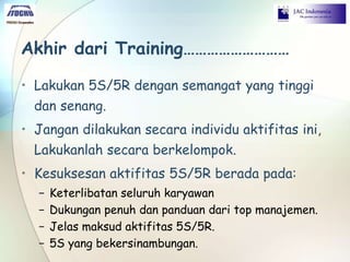 Akhir dari Training………………………
• Lakukan 5S/5R dengan semangat yang tinggi
dan senang.
• Jangan dilakukan secara individu aktifitas ini,
Lakukanlah secara berkelompok.
• Kesuksesan aktifitas 5S/5R berada pada:
− Keterlibatan seluruh karyawan
− Dukungan penuh dan panduan dari top manajemen.
− Jelas maksud aktifitas 5S/5R.
− 5S yang bekersinambungan.
 