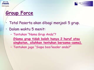 Group Force
• Total Peserta akan dibagi menjadi 5 grup.
• Dalam waktu 5 menit:
− Tentukan “Nama Grup Anda”?
(Nama grup tidak boleh hanya 2 huruf atau
singkatan, silahkan tentukan bersama-sama).
− Tentukan juga “Siapa bos/leader anda?”
 