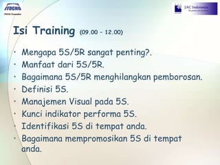 Isi Training (09.00 – 12.00)
• Mengapa 5S/5R sangat penting?.
• Manfaat dari 5S/5R.
• Bagaimana 5S/5R menghilangkan pemborosan.
• Definisi 5S.
• Manajemen Visual pada 5S.
• Kunci indikator performa 5S.
• Identifikasi 5S di tempat anda.
• Bagaimana mempromosikan 5S di tempat
anda.
 
