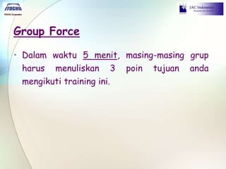 Group Force
• Dalam waktu 5 menit, masing-masing grup
harus menuliskan 3 poin tujuan anda
mengikuti training ini.
 