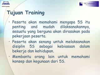 Tujuan Training
• Peserta akan memahami mengapa 5S itu
penting and mudah dilaksanakannya,
sesuatu yang berguna akan dirasakan pada
pekerjaan peserta.
• Peserta akan senang untuk melaksanakan
disiplin 5S sebagai kebiasaan dalam
bekerja dan kehidupan.
• Membantu orang lain untuk memahami
konsep dan kegunaan dari 5S.
 