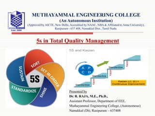 Presented by
Dr. R. RAJA, M.E., Ph.D.,
Assistant Professor, Department of EEE,
Muthayammal Engineering College, (Autonomous)
Namakkal (Dt), Rasipuram – 637408
MUTHAYAMMAL ENGINEERING COLLEGE
(An Autonomous Institution)
(Approved by AICTE, New Delhi, Accredited by NAAC, NBA & Affiliated to Anna University),
Rasipuram - 637 408, Namakkal Dist., Tamil Nadu.
5s in Total Quality Management
 