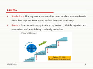 Count..
 Standardize – This step makes sure that all the team members are trained on the
above three steps and know how to perform them with consistency.
 Sustain – Here, a monitoring system is set up to observe that the organized and
standardized workplace is being continually maintained.
10/20/2020 5
 