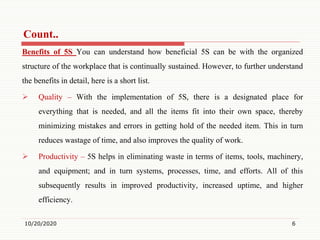Count..
Benefits of 5S You can understand how beneficial 5S can be with the organized
structure of the workplace that is continually sustained. However, to further understand
the benefits in detail, here is a short list.
 Quality – With the implementation of 5S, there is a designated place for
everything that is needed, and all the items fit into their own space, thereby
minimizing mistakes and errors in getting hold of the needed item. This in turn
reduces wastage of time, and also improves the quality of work.
 Productivity – 5S helps in eliminating waste in terms of items, tools, machinery,
and equipment; and in turn systems, processes, time, and efforts. All of this
subsequently results in improved productivity, increased uptime, and higher
efficiency.
10/20/2020 6
 