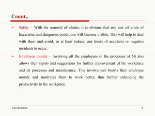Count..
 Safety – With the removal of clutter, it is obvious that any and all kinds of
hazardous and dangerous conditions will become visible. This will help to deal
with them and avoid, or at least reduce, any kinds of accidents or negative
incidents to occur.
 Employee morale – Involving all the employees in the processes of 5S also
allows their inputs and suggestions for further improvement of the workplace
and its processes and maintenance. This involvement boosts their employee
morale and motivates them to work better, thus further enhancing the
productivity in the workplace.
10/20/2020 7
 
